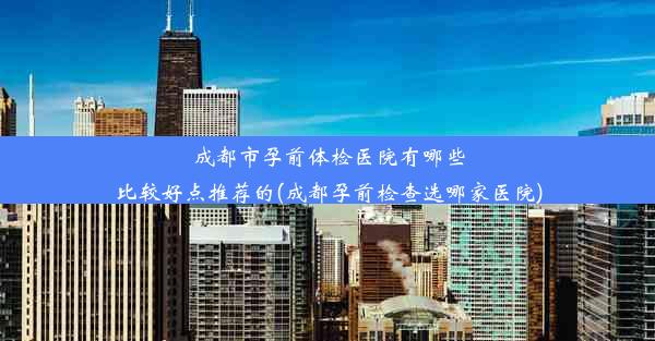 成都市孕前体检医院有哪些比较好点推荐的(成都孕前检查选哪家医院)