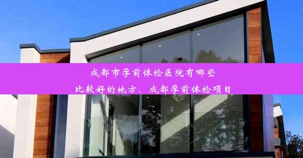 成都市孕前体检医院有哪些比较好的地方、成都孕前体检项目