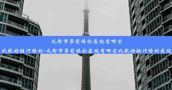 成都市孕前体检医院有哪些比较好排行榜的-成都市孕前体检医院有哪些比较好排行榜的医院