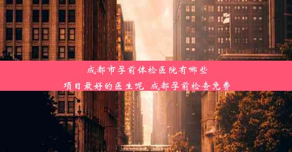 成都市孕前体检医院有哪些项目最好的医生呢_成都孕前检查免费