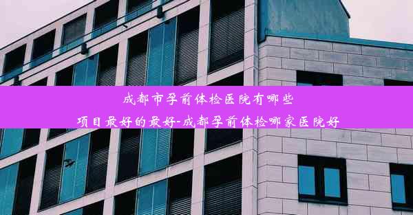 成都市孕前体检医院有哪些项目最好的最好-成都孕前体检哪家医院好