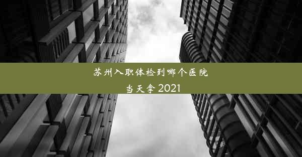 苏州入职体检到哪个医院 当天拿 2021