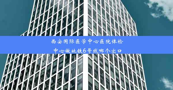 西安国际医学中心医院体检中心做地铁6号线哪个出口