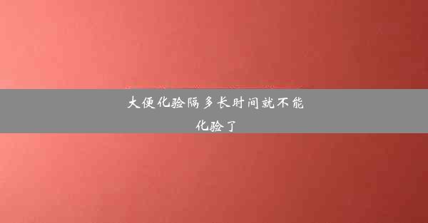 大便化验隔多长时间就不能化验了