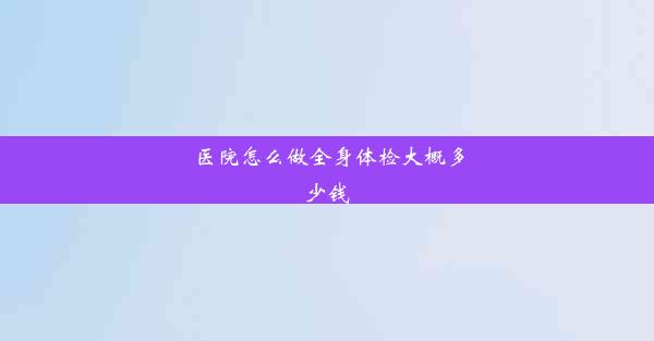 医院怎么做全身体检大概多少钱