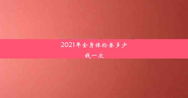 2021年全身体检要多少钱一次