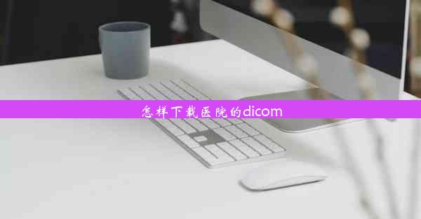 <b>怎样下载医院的dicom</b>