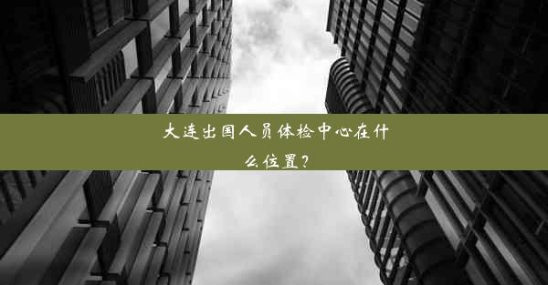 大连出国人员体检中心在什么位置？