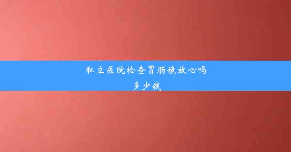 私立医院检查胃肠镜放心吗多少钱