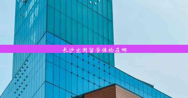 长沙出国留学体检在哪