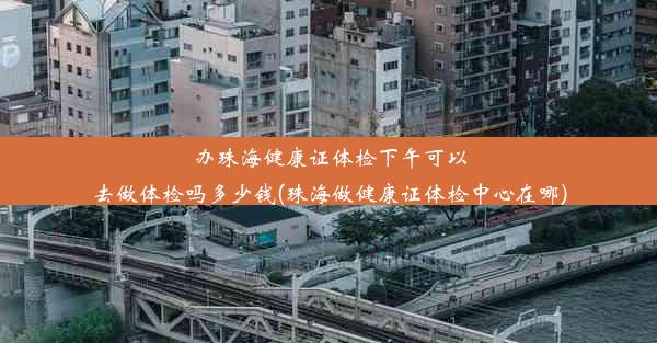 办珠海健康证体检下午可以去做体检吗多少钱(珠海做健康证体检中心在哪)