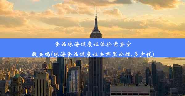 食品珠海健康证体检需要空腹去吗(珠海食品健康证去哪里办理,多少钱)