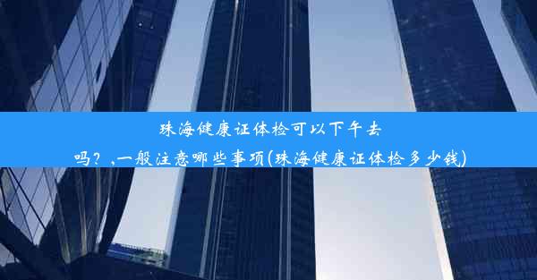 珠海健康证体检可以下午去吗？,一般注意哪些事项(珠海健康证体检多少钱)