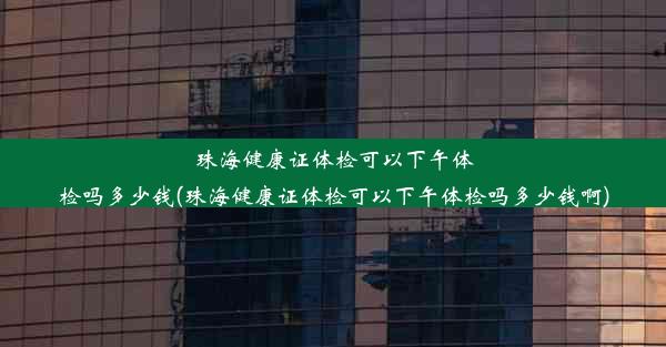 珠海健康证体检可以下午体检吗多少钱(珠海健康证体检可以下午体检吗多少钱啊)