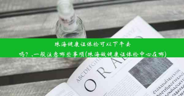 珠海健康证体检可以下午去吗？,一般注意哪些事项(珠海做健康证体检中心在哪)