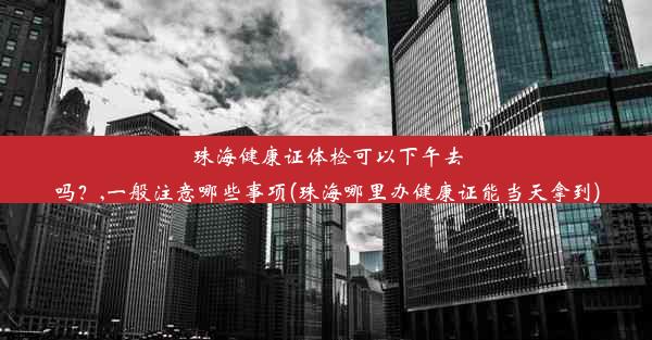 珠海健康证体检可以下午去吗？,一般注意哪些事项(珠海哪里办健康证能当天拿到)