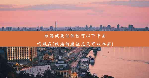 珠海健康证体检可以下午去吗现在(珠海健康证几天可以办好)