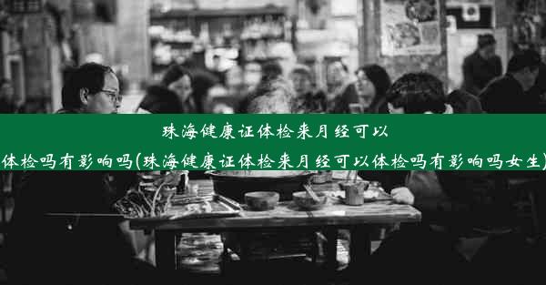 珠海健康证体检来月经可以体检吗有影响吗(珠海健康证体检来月经可以体检吗有影响吗女生)