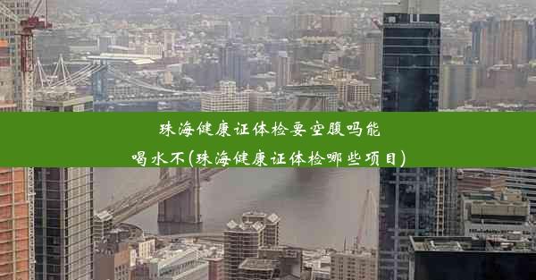 珠海健康证体检要空腹吗能喝水不(珠海健康证体检哪些项目)