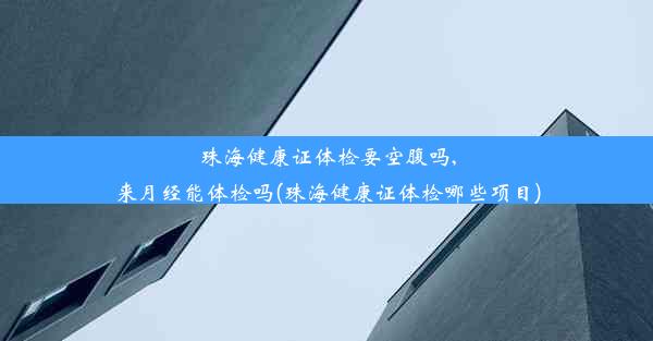 珠海健康证体检要空腹吗,来月经能体检吗(珠海健康证体检哪些项目)