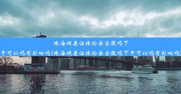 珠海健康证体检要空腹吗下午可以吗有影响吗(珠海健康证体检要空腹吗下午可以吗有影响吗)