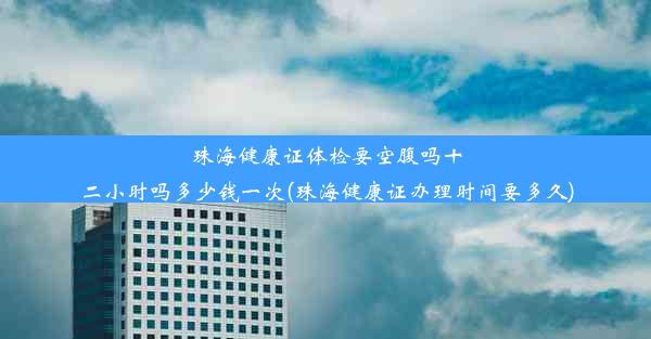 珠海健康证体检要空腹吗十二小时吗多少钱一次(珠海健康证办理时间要多久)