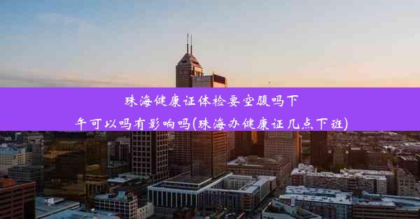 珠海健康证体检要空腹吗下午可以吗有影响吗(珠海办健康证几点下班)