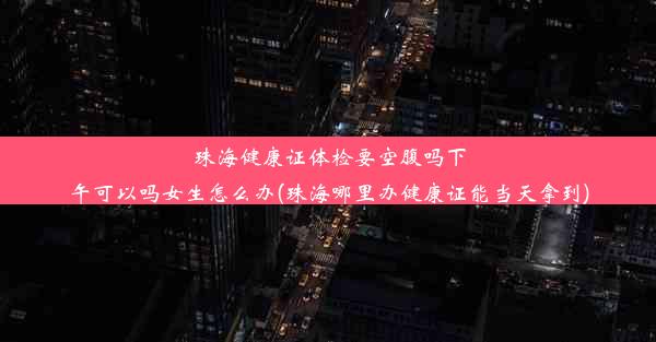 珠海健康证体检要空腹吗下午可以吗女生怎么办(珠海哪里办健康证能当天拿到)