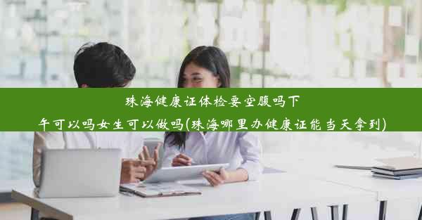 珠海健康证体检要空腹吗下午可以吗女生可以做吗(珠海哪里办健康证能当天拿到)