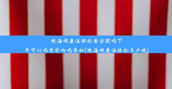 珠海健康证体检要空腹吗下午可以吗有影响吗孕妇(珠海健康证体检多少钱)