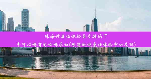 珠海健康证体检要空腹吗下午可以吗有影响吗孕妇(珠海做健康证体检中心在哪)