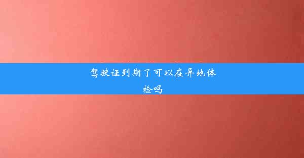 驾驶证到期了可以在异地体检吗