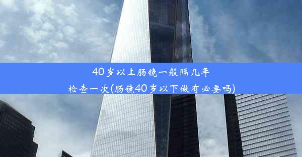 40岁以上肠镜一般隔几年检查一次(肠镜40岁以下做有必要吗)