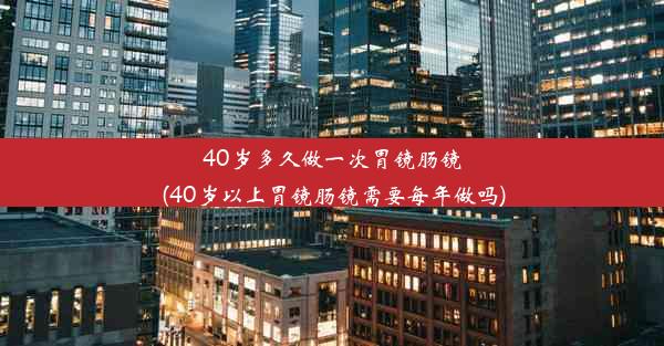 40岁多久做一次胃镜肠镜(40岁以上胃镜肠镜需要每年做吗)