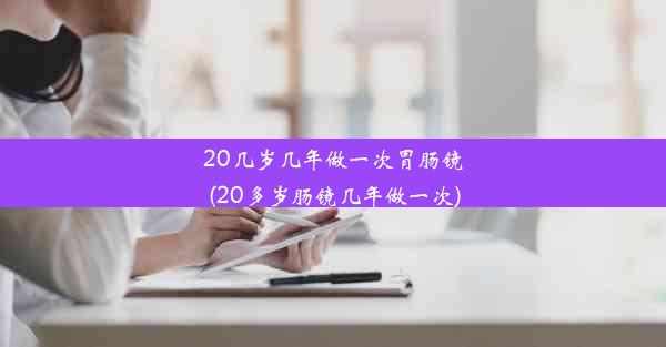 20几岁几年做一次胃肠镜(20多岁肠镜几年做一次)