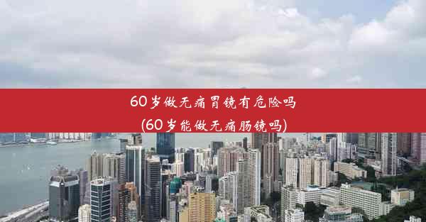 60岁做无痛胃镜有危险吗(60岁能做无痛肠镜吗)