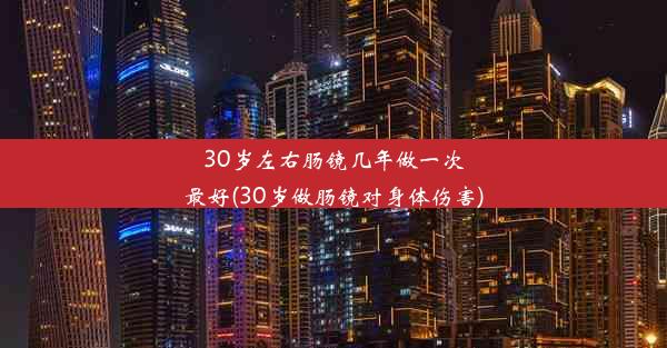 30岁左右肠镜几年做一次最好(30岁做肠镜对身体伤害)