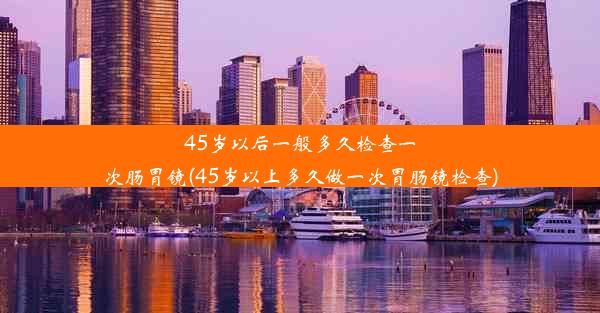 45岁以后一般多久检查一次肠胃镜(45岁以上多久做一次胃肠镜检查)