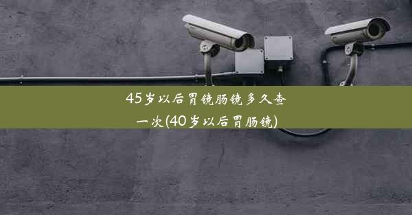 45岁以后胃镜肠镜多久查一次(40岁以后胃肠镜)