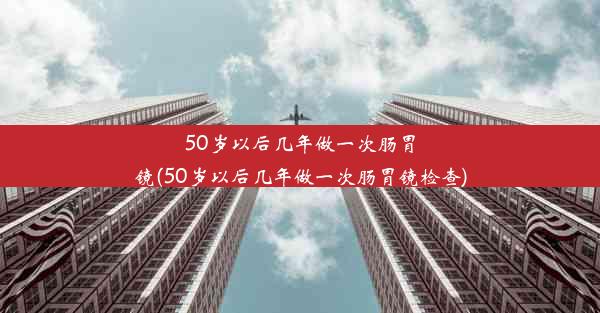 50岁以后几年做一次肠胃镜(50岁以后几年做一次肠胃镜检查)