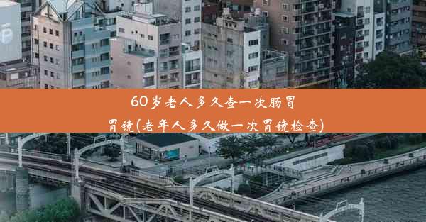 60岁老人多久查一次肠胃胃镜(老年人多久做一次胃镜检查)