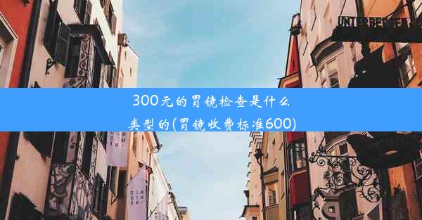 300元的胃镜检查是什么类型的(胃镜收费标准600)