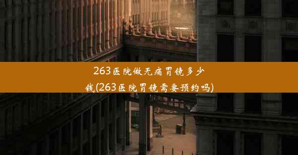 263医院做无痛胃镜多少钱(263医院胃镜需要预约吗)