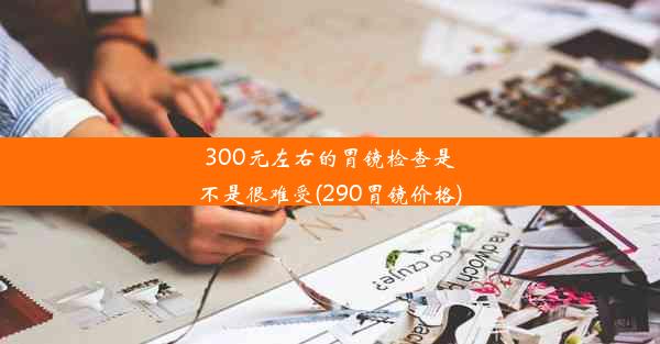 300元左右的胃镜检查是不是很难受(290胃镜价格)