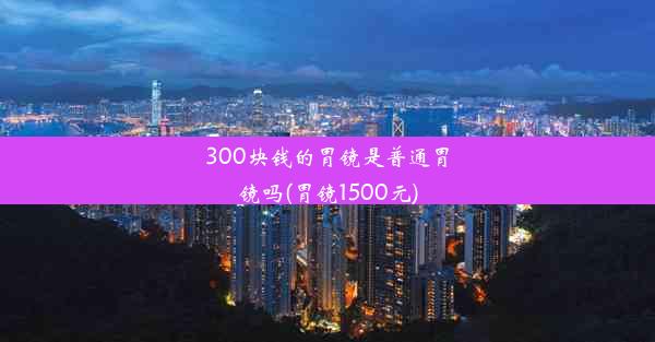 <b>300块钱的胃镜是普通胃镜吗(胃镜1500元)</b>