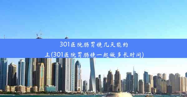 301医院肠胃镜几天能约上(301医院胃肠镜一起做多长时间)