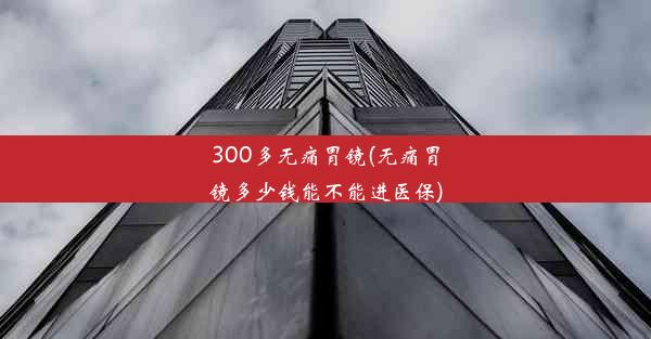 300多无痛胃镜(无痛胃镜多少钱能不能进医保)