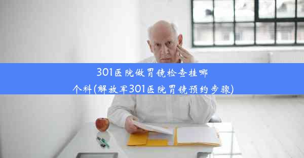 301医院做胃镜检查挂哪个科(解放军301医院胃镜预约步骤)