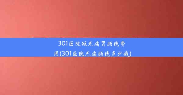 301医院做无痛胃肠镜费用(301医院无痛肠镜多少钱)