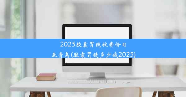 2025胶囊胃镜收费价目表青岛(胶囊胃镜多少钱2025)